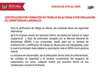 Para la certificación de trabajo en alturas, las empresas tienen las siguientes
alternativas:
a) Si la empresa cuenta con personal interno, de planta con licencia en salud
ocupacional y titulo de entrenador otorgado por el Servicio Nacional de
Aprendizaje (SENA) o por universidad, puede optar por un proceso de
autoformación y certificación de trabajo en alturas para sus trabajadores, para
lo cual el entrenador debe obtener la autorización ante el SENA como persona
natural.
La empresa es responsable, por la adecuación de los sitios de entrenamiento,
las medidas de seguridad y el correcto cumplimiento del programa de
capacitación, así como, cualquier evento que ocurriere dentro de sus
instalaciones durante la formación.
CIRCULAR 070 de 2009
CERTIFICACIÓN POR FORMACIÓN EN TRABAJO EN ALTURAS O POR EVALUACIÓN
DE COMPETENCIAS LABORALES:
 