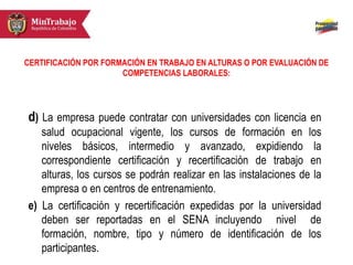 d) La empresa puede contratar con universidades con licencia en
salud ocupacional vigente, los cursos de formación en los
niveles básicos, intermedio y avanzado, expidiendo la
correspondiente certificación y recertificación de trabajo en
alturas, los cursos se podrán realizar en las instalaciones de la
empresa o en centros de entrenamiento.
e) La certificación y recertificación expedidas por la universidad
deben ser reportadas en el SENA incluyendo nivel de
formación, nombre, tipo y número de identificación de los
participantes.
CERTIFICACIÓN POR FORMACIÓN EN TRABAJO EN ALTURAS O POR EVALUACIÓN DE
COMPETENCIAS LABORALES:
 