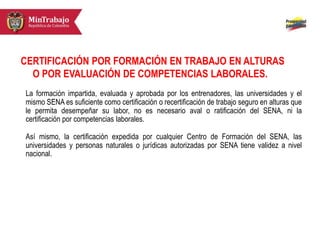 CERTIFICACIÓN POR FORMACIÓN EN TRABAJO EN ALTURAS
O POR EVALUACIÓN DE COMPETENCIAS LABORALES.
La formación impartida, evaluada y aprobada por los entrenadores, las universidades y el
mismo SENA es suficiente como certificación o recertificación de trabajo seguro en alturas que
le permita desempeñar su labor, no es necesario aval o ratificación del SENA, ni la
certificación por competencias laborales.
Así mismo, la certificación expedida por cualquier Centro de Formación del SENA, las
universidades y personas naturales o jurídicas autorizadas por SENA tiene validez a nivel
nacional.
 