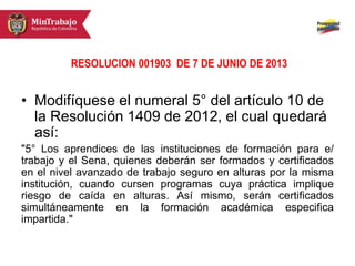 RESOLUCION 001903 DE 7 DE JUNIO DE 2013
• Modifíquese el numeral 5° del artículo 10 de
la Resolución 1409 de 2012, el cual quedará
así:
"5° Los aprendices de las instituciones de formación para e/
trabajo y el Sena, quienes deberán ser formados y certificados
en el nivel avanzado de trabajo seguro en alturas por la misma
institución, cuando cursen programas cuya práctica implique
riesgo de caída en alturas. Así mismo, serán certificados
simultáneamente en la formación académica especifica
impartida."
 