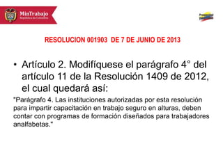 RESOLUCION 001903 DE 7 DE JUNIO DE 2013
• Artículo 2. Modifíquese el parágrafo 4° del
artículo 11 de la Resolución 1409 de 2012,
el cual quedará así:
"Parágrafo 4. Las instituciones autorizadas por esta resolución
para impartir capacitación en trabajo seguro en alturas, deben
contar con programas de formación diseñados para trabajadores
analfabetas."
 