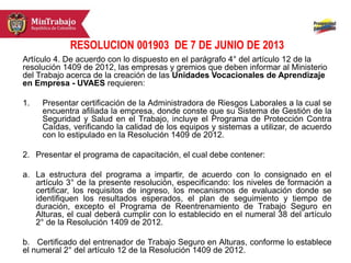 RESOLUCION 001903 DE 7 DE JUNIO DE 2013
Artículo 4. De acuerdo con lo dispuesto en el parágrafo 4° del artículo 12 de la
resolución 1409 de 2012, las empresas y gremios que deben informar al Ministerio
del Trabajo acerca de la creación de las Unidades Vocacionales de Aprendizaje
en Empresa - UVAES requieren:
1. Presentar certificación de la Administradora de Riesgos Laborales a la cual se
encuentra afiliada la empresa, donde conste que su Sistema de Gestión de la
Seguridad y Salud en el Trabajo, incluye el Programa de Protección Contra
Caídas, verificando la calidad de los equipos y sistemas a utilizar, de acuerdo
con lo estipulado en la Resolución 1409 de 2012.
2. Presentar el programa de capacitación, el cual debe contener:
a. La estructura del programa a impartir, de acuerdo con lo consignado en el
artículo 3° de la presente resolución, especificando: los niveles de formación a
certificar, los requisitos de ingreso, los mecanismos de evaluación donde se
identifiquen los resultados esperados, el plan de seguimiento y tiempo de
duración, excepto el Programa de Reentrenamiento de Trabajo Seguro en
Alturas, el cual deberá cumplir con lo establecido en el numeral 38 del artículo
2° de la Resolución 1409 de 2012.
b. Certificado del entrenador de Trabajo Seguro en Alturas, conforme lo establece
el numeral 2° del artículo 12 de la Resolución 1409 de 2012.
 