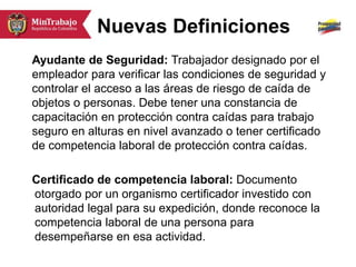 Nuevas Definiciones
Ayudante de Seguridad: Trabajador designado por el
empleador para verificar las condiciones de seguridad y
controlar el acceso a las áreas de riesgo de caída de
objetos o personas. Debe tener una constancia de
capacitación en protección contra caídas para trabajo
seguro en alturas en nivel avanzado o tener certificado
de competencia laboral de protección contra caídas.
Certificado de competencia laboral: Documento
otorgado por un organismo certificador investido con
autoridad legal para su expedición, donde reconoce la
competencia laboral de una persona para
desempeñarse en esa actividad.
 