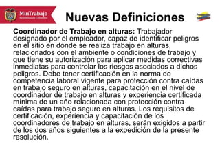 Nuevas Definiciones
Coordinador de Trabajo en alturas: Trabajador
designado por el empleador, capaz de identificar peligros
en el sitio en donde se realiza trabajo en alturas,
relacionados con el ambiente o condiciones de trabajo y
que tiene su autorización para aplicar medidas correctivas
inmediatas para controlar los riesgos asociados a dichos
peligros. Debe tener certificación en la norma de
competencia laboral vigente para protección contra caídas
en trabajo seguro en alturas, capacitación en el nivel de
coordinador de trabajo en alturas y experiencia certificada
mínima de un año relacionada con protección contra
caídas para trabajo seguro en alturas. Los requisitos de
certificación, experiencia y capacitación de los
coordinadores de trabajo en alturas, serán exigidos a partir
de los dos años siguientes a la expedición de la presente
resolución.
 
