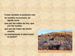 Fuiste también el pedacito roto de hombre inconcluso, de águila vacía que por las calles de hoy, que por las huellas que por las hojas del otoño muerto va machacando el alma hasta la tumba? 