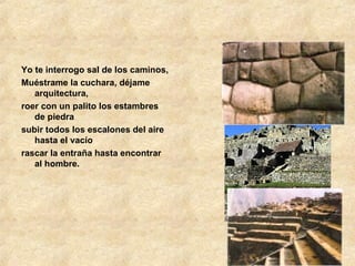 Yo te interrogo sal de los caminos, Muéstrame la cuchara, déjame arquitectura, roer con un palito los estambres de piedra subir todos los escalones del aire hasta el vacío rascar la entraña hasta encontrar al hombre. 