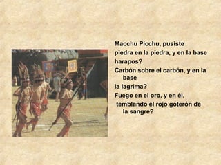 Macchu Picchu, pusiste piedra en la piedra, y en la base  harapos? Carbón sobre el carbón, y en la base  la lagrima? Fuego en el oro, y en él, temblando el rojo goterón de la sangre? 