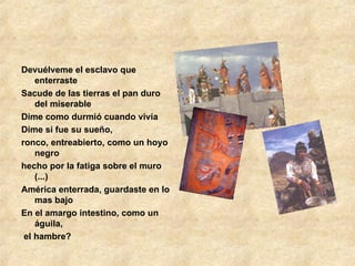 Devuélveme el esclavo que enterraste Sacude de las tierras el pan duro del miserable Dime como durmió cuando vivía Dime si fue su sueño, ronco, entreabierto, como un hoyo negro hecho por la fatiga sobre el muro (...) América enterrada, guardaste en lo mas bajo En el amargo intestino, como un águila, el hambre? 