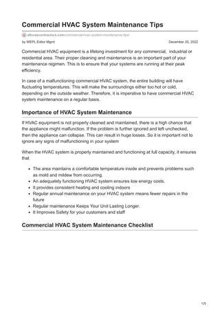 1/5
by WEPL Editor Mgmt December 20, 2022
Commercial HVAC System Maintenance Tips
alturascontractors.com/commercial-hvac-system-maintenance-tips/
Commercial HVAC equipment is a lifelong investment for any commercial, industrial or
residential area. Their proper cleaning and maintenance is an important part of your
maintenance regimen. This is to ensure that your systems are running at their peak
efficiency.
In case of a malfunctioning commercial HVAC system, the entire building will have
fluctuating temperatures. This will make the surroundings either too hot or cold,
depending on the outside weather. Therefore, it is imperative to have commercial HVAC
system maintenance on a regular basis.
Importance of HVAC System Maintenance
If HVAC equipment is not properly cleaned and maintained, there is a high chance that
the appliance might malfunction. If the problem is further ignored and left unchecked,
then the appliance can collapse. This can result in huge losses. So it is important not to
ignore any signs of malfunctioning in your system
When the HVAC system is properly maintained and functioning at full capacity, it ensures
that
The area maintains a comfortable temperature inside and prevents problems such
as mold and mildew from occurring.
An adequately functioning HVAC system ensures low energy costs.
It provides consistent heating and cooling indoors
Regular annual maintenance on your HVAC system means fewer repairs in the
future
Regular maintenance Keeps Your Unit Lasting Longer.
It Improves Safety for your customers and staff
Commercial HVAC System Maintenance Checklist
 
