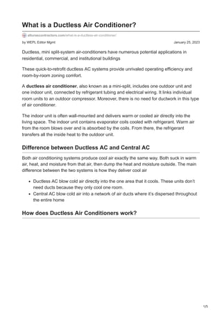 1/5
by WEPL Editor Mgmt January 25, 2023
What is a Ductless Air Conditioner?
alturascontractors.com/what-is-a-ductless-air-conditioner/
Ductless, mini split-system air-conditioners have numerous potential applications in
residential, commercial, and institutional buildings
These quick-to-retrofit ductless AC systems provide unrivaled operating efficiency and
room-by-room zoning comfort.
A ductless air conditioner, also known as a mini-split, includes one outdoor unit and
one indoor unit, connected by refrigerant tubing and electrical wiring. It links individual
room units to an outdoor compressor. Moreover, there is no need for ductwork in this type
of air conditioner.
The indoor unit is often wall-mounted and delivers warm or cooled air directly into the
living space. The indoor unit contains evaporator coils cooled with refrigerant. Warm air
from the room blows over and is absorbed by the coils. From there, the refrigerant
transfers all the inside heat to the outdoor unit.
Difference between Ductless AC and Central AC
Both air conditioning systems produce cool air exactly the same way. Both suck in warm
air, heat, and moisture from that air, then dump the heat and moisture outside. The main
difference between the two systems is how they deliver cool air
Ductless AC blow cold air directly into the one area that it cools. These units don’t
need ducts because they only cool one room.
Central AC blow cold air into a network of air ducts where it’s dispersed throughout
the entire home
How does Ductless Air Conditioners work?
 