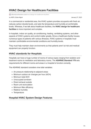 1/5
by WEPL Editor Mgmt January 27, 2023
HVAC Design for Healthcare Facilities
alturascontractors.com/hvac-design-for-healthcare-facilities/
In a commercial or residential area, the HVAC system provides occupants with fresh air,
reduces carbon dioxide levels, and sets the temperature and humidity at comfortable
levels. Whereas, if we talk about healthcare facilities, the HVAC design for healthcare
facilities is more important and complex.
In hospitals, indoor air quality, air conditioning, heating, ventilating systems, and other
aspects of HVAC systems and control matter greatly. Since a healthcare facility houses
numerous types of patients with various illnesses, HVAC systems in hospitals must
maintain comfortable environmental conditions and humidity levels.
They must help maintain clean environments so that patients aren’t at risk and medical
equipment can properly function.
HVAC standards for Hospitals
Hospitals can have a huge number of rooms of various types ranging from isolation and
treatment rooms to meditation and laboratory rooms. The ASHRAE Standard 170 sets
requirements for different rooms and areas in a hospital to function correctly.
The ASHRAE standard considers nine total variables:
Air pressure relationship to adjacent areas
Minimum outdoor air changes per hour (ACH)
Minimum total ACH
Unoccupied turndown
Direct exhaust outside
Room unit recirculation
Minimum filter efficiency
Relative humidity
Temperature
Hospital HVAC System Design Features
 