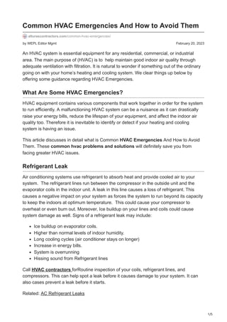 1/5
by WEPL Editor Mgmt February 20, 2023
Common HVAC Emergencies And How to Avoid Them
alturascontractors.com/common-hvac-emergencies/
An HVAC system is essential equipment for any residential, commercial, or industrial
area. The main purpose of (HVAC) is to help maintain good indoor air quality through
adequate ventilation with filtration. It is natural to wonder if something out of the ordinary
going on with your home’s heating and cooling system. We clear things up below by
offering some guidance regarding HVAC Emergencies.
What Are Some HVAC Emergencies?
HVAC equipment contains various components that work together in order for the system
to run efficiently. A malfunctioning HVAC system can be a nuisance as it can drastically
raise your energy bills, reduce the lifespan of your equipment, and affect the indoor air
quality too. Therefore it is inevitable to identify or detect if your heating and cooling
system is having an issue.
This article discusses in detail what is Common HVAC Emergencies And How to Avoid
Them. These common hvac problems and solutions will definitely save you from
facing greater HVAC issues.
Refrigerant Leak
Air conditioning systems use refrigerant to absorb heat and provide cooled air to your
system. The refrigerant lines run between the compressor in the outside unit and the
evaporator coils in the indoor unit. A leak in this line causes a loss of refrigerant. This
causes a negative impact on your system as forces the system to run beyond its capacity
to keep the indoors at optimum temperature. This could cause your compressor to
overheat or even burn out. Moreover, Ice buildup on your lines and coils could cause
system damage as well. Signs of a refrigerant leak may include:
Ice buildup on evaporator coils.
Higher than normal levels of indoor humidity.
Long cooling cycles (air conditioner stays on longer)
Increase in energy bills.
System is overrunning
Hissing sound from Refrigerant lines
Call HVAC contractors forRoutine inspection of your coils, refrigerant lines, and
compressors. This can help spot a leak before it causes damage to your system. It can
also cases prevent a leak before it starts.
Related: AC Refrigerant Leaks
 