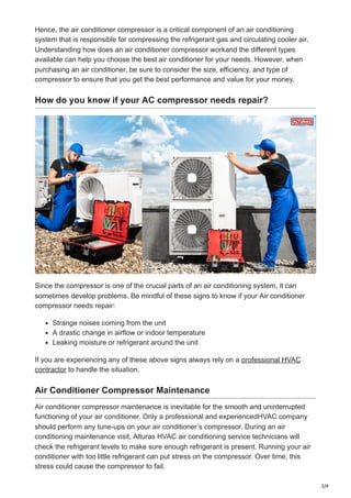 3/4
Hence, the air conditioner compressor is a critical component of an air conditioning
system that is responsible for compressing the refrigerant gas and circulating cooler air.
Understanding how does an air conditioner compressor workand the different types
available can help you choose the best air conditioner for your needs. However, when
purchasing an air conditioner, be sure to consider the size, efficiency, and type of
compressor to ensure that you get the best performance and value for your money.
How do you know if your AC compressor needs repair?
Since the compressor is one of the crucial parts of an air conditioning system, it can
sometimes develop problems. Be mindful of these signs to know if your Air conditioner
compressor needs repair:
Strange noises coming from the unit
A drastic change in airflow or indoor temperature
Leaking moisture or refrigerant around the unit
If you are experiencing any of these above signs always rely on a professional HVAC
contractor to handle the situation.
Air Conditioner Compressor Maintenance
Air conditioner compressor maintenance is inevitable for the smooth and uninterrupted
functioning of your air conditioner. Only a professional and experiencedHVAC company
should perform any tune-ups on your air conditioner’s compressor. During an air
conditioning maintenance visit, Alturas HVAC air conditioning service technicians will
check the refrigerant levels to make sure enough refrigerant is present. Running your air
conditioner with too little refrigerant can put stress on the compressor. Over time, this
stress could cause the compressor to fail.
 