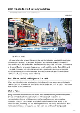 1/7
July 20, 2023
Best Places to visit in Hollywood CA
alturasrealty.com/best-places-to-visit-in-hollywood-ca/
By : Alturas Realty
Hollywood, where the famous Hollywood sign stands, is located about eight miles to the
northwest of downtown Los Angeles. Hollywood, whose name evokes up thoughts of
fame and luxury, is the cradle of the American film industry. From behind-the-scenes tours
at Universal Studios to upscale shopping and people-watching on the Sunset Strip and
Hollywood Boulevard, it is brimming with attractions that celebrate the entertainment
industry and its larger-than-life reputation. We have listed some best places to visit in
Hollywood CA, keep reading to find out more.
Best Places to visit in Hollywood CA 2023
When searching for the top activities to do in Hollywood, there are numerous factors to
take into account. The region is jam-packed with activities and tours as one of California’s
most popular tourist destinations.
Walk of Fame
Along Vine Street and Hollywood Boulevard is the well-known Hollywood Walk of Fame.
Bronze-rimmed stars that have been placed in the sidewalk here serve as
representations of some of Hollywood’s most famous figures and names. Actors,
musicians, directors, personalities, and other notable figures from the worlds of film,
television, radio, recording, and live theater/performance are among the honorees. New
nominees are released every June, and more stars are continuously being added.
 