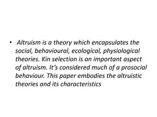 • Altruism is a theory which encapsulates the
social, behavioural, ecological, physiological
theories. Kin selection is an important aspect
of altruism. It’s considered much of a prosocial
behaviour. This paper embodies the altruistic
theories and its characteristics
 