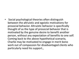 • Social psychological theories often distinguish
between the altruistic and egoistic motivations for
prosocial behavior. Altruistic behavior is specifically
thought of as the type of prosocial behavior that is
motivated by the genuine desire to benefit another
person, without any expectation of benefits to one self.
Coming back to the above hypothetical scenario,
Charlie may be motivated to engage in merit bono
work out of compassion for disadvantaged clients who
particularly need his support.,
 