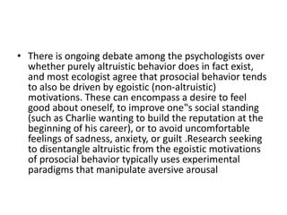 • There is ongoing debate among the psychologists over
whether purely altruistic behavior does in fact exist,
and most ecologist agree that prosocial behavior tends
to also be driven by egoistic (non-altruistic)
motivations. These can encompass a desire to feel
good about oneself, to improve one‟s social standing
(such as Charlie wanting to build the reputation at the
beginning of his career), or to avoid uncomfortable
feelings of sadness, anxiety, or guilt .Research seeking
to disentangle altruistic from the egoistic motivations
of prosocial behavior typically uses experimental
paradigms that manipulate aversive arousal
 