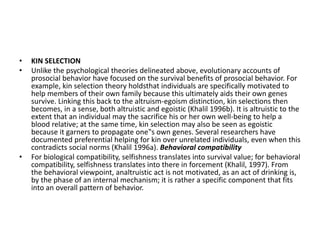 • KIN SELECTION
• Unlike the psychological theories delineated above, evolutionary accounts of
prosocial behavior have focused on the survival benefits of prosocial behavior. For
example, kin selection theory holdsthat individuals are specifically motivated to
help members of their own family because this ultimately aids their own genes
survive. Linking this back to the altruism-egoism distinction, kin selections then
becomes, in a sense, both altruistic and egoistic (Khalil 1996b). It is altruistic to the
extent that an individual may the sacrifice his or her own well-being to help a
blood relative; at the same time, kin selection may also be seen as egoistic
because it garners to propagate one‟s own genes. Several researchers have
documented preferential helping for kin over unrelated individuals, even when this
contradicts social norms (Khalil 1996a). Behavioral compatibility
• For biological compatibility, selfishness translates into survival value; for behavioral
compatibility, selfishness translates into there in forcement (Khalil, 1997). From
the behavioral viewpoint, analtruistic act is not motivated, as an act of drinking is,
by the phase of an internal mechanism; it is rather a specific component that fits
into an overall pattern of behavior.
 