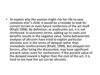 • To explain why the woman might risk her life to save
someone else‟s child, it would be a mistake to look for
current terrain or even future reinforcers of the act itself
(Khalil 1998). By definition, as analtruistic act, it is not
reinforced. In economic terms, adding up its costs and
benefits results in the negative value. Some behavioristic
analyses of altruism have tried to explain particular
altruistic acts in the terms of delayed rather than
immediate reinforcement (Khalil, 1999). But delayed rein
forcers, after being the discounted, may have significant
present value, even for nonhumans. If the present value of
the delayed reward is higher than the cost of the act, it is
hard to see how the act can be altruistic.
 