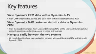 Key features
View Dynamics CRM data within Dynamics NAV
View Dynamics NAV customer statistics data in Dynamics
CRM
Navigate easily between the two systems
 