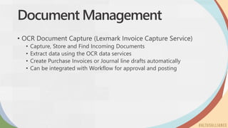 Document Management
• OCR Document Capture (Lexmark Invoice Capture Service)
• Capture, Store and Find Incoming Documents
• Extract data using the OCR data services
• Create Purchase Invoices or Journal line drafts automatically
• Can be integrated with Workflow for approval and posting
 