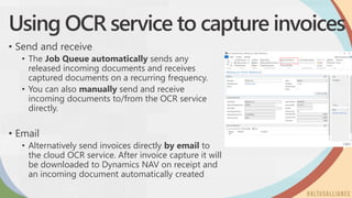 Using OCR service to capture invoices
• Send and receive
• The Job Queue automatically sends any
released incoming documents and receives
captured documents on a recurring frequency.
• You can also manually send and receive
incoming documents to/from the OCR service
directly.
• Email
• Alternatively send invoices directly by email to
the cloud OCR service. After invoice capture it will
be downloaded to Dynamics NAV on receipt and
an incoming document automatically created
 