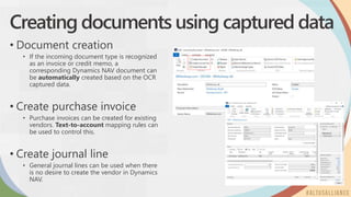 Creating documents using captured data
• Document creation
• If the incoming document type is recognized
as an invoice or credit memo, a
corresponding Dynamics NAV document can
be automatically created based on the OCR
captured data.
• Create purchase invoice
• Purchase invoices can be created for existing
vendors. Text-to-account mapping rules can
be used to control this.
• Create journal line
• General journal lines can be used when there
is no desire to create the vendor in Dynamics
NAV.
 