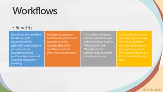 Out-of-the-box workflow
templates, with
situation-specific
parameters, are ready in
just a few clicks,
facilitating sales &
purchase approvals and
incoming document
handling
Redesigned approvals
functionality offers more
capabilities and is
incorporated in the
workflow system to
allow for easy extension
The workflow designer
contains intuitive layout
and terminology, such as
“When Event” and
“Then Response”,
making it easy to model
company processes
Workflows
• Benefits
Email notifications and
approvals by phone app
mean that workflow
users can be anyone in
the organization and
don’t require access to a
PC to complete simple
steps
 