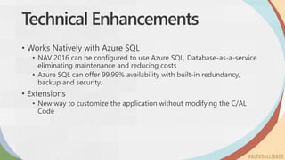 Technical Enhancements
• Works Natively with Azure SQL
• NAV 2016 can be configured to use Azure SQL, Database-as-a-service
eliminating maintenance and reducing costs
• Azure SQL can offer 99.99% availability with built-in redundancy,
backup and security.
• Extensions
• New way to customize the application without modifying the C/AL
Code
 