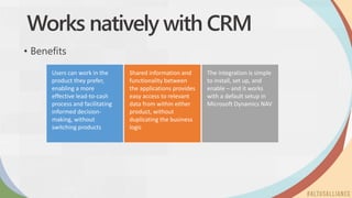 Users can work in the
product they prefer,
enabling a more
effective lead-to-cash
process and facilitating
informed decision-
making, without
switching products
Shared information and
functionality between
the applications provides
easy access to relevant
data from within either
product, without
duplicating the business
logic
The integration is simple
to install, set up, and
enable – and it works
with a default setup in
Microsoft Dynamics NAV
Works natively with CRM
• Benefits
 