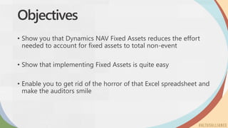 Objectives
• Show you that Dynamics NAV Fixed Assets reduces the effort
needed to account for fixed assets to total non-event
• Show that implementing Fixed Assets is quite easy
• Enable you to get rid of the horror of that Excel spreadsheet and
make the auditors smile
 