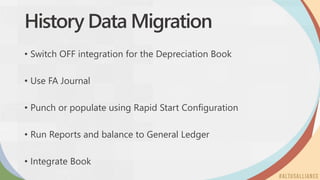 History Data Migration
• Switch OFF integration for the Depreciation Book
• Use FA Journal
• Punch or populate using Rapid Start Configuration
• Run Reports and balance to General Ledger
• Integrate Book
 