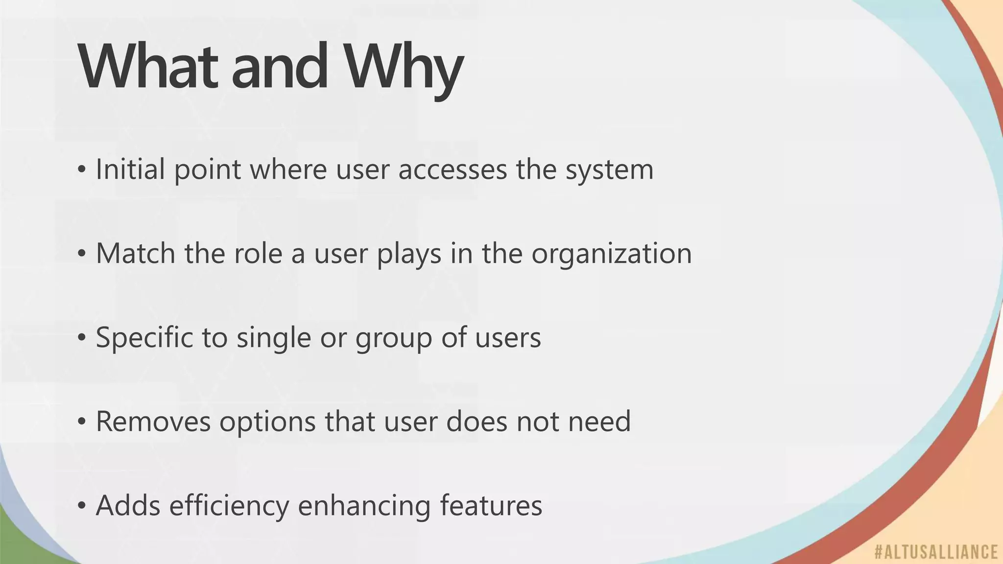 What and Why
• Initial point where user accesses the system
• Match the role a user plays in the organization
• Specific to single or group of users
• Removes options that user does not need
• Adds efficiency enhancing features
 