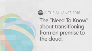 ALTUS ALLIANCE 2016
The “Need To Know”
about transitioning
from on premise to
the cloud.
 