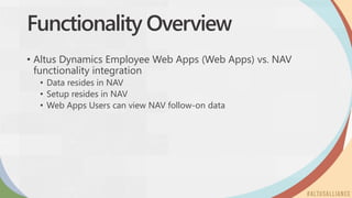 Functionality Overview
• Altus Dynamics Employee Web Apps (Web Apps) vs. NAV
functionality integration
• Data resides in NAV
• Setup resides in NAV
• Web Apps Users can view NAV follow-on data
 