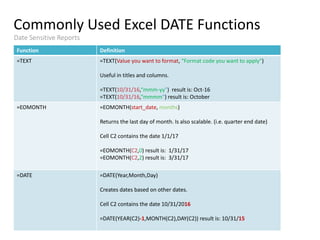 Commonly Used Excel DATE Functions
Training
Staying in touch
Date Sensitive Reports
Function Definition
=TEXT =TEXT(Value you want to format, “Format code you want to apply")
Useful in titles and columns.
=TEXT(10/31/16,“mmm-yy") result is: Oct-16
=TEXT(10/31/16,“mmmm") result is: October
=EOMONTH =EOMONTH(start_date, months)
Returns the last day of month. Is also scalable. (i.e. quarter end date)
Cell C2 contains the date 1/1/17
=EOMONTH(C2,0) result is: 1/31/17
=EOMONTH(C2,2) result is: 3/31/17
=DATE =DATE(Year,Month,Day)
Creates dates based on other dates.
Cell C2 contains the date 10/31/2016
=DATE(YEAR(C2)-1,MONTH(C2),DAY(C2)) result is: 10/31/15
 