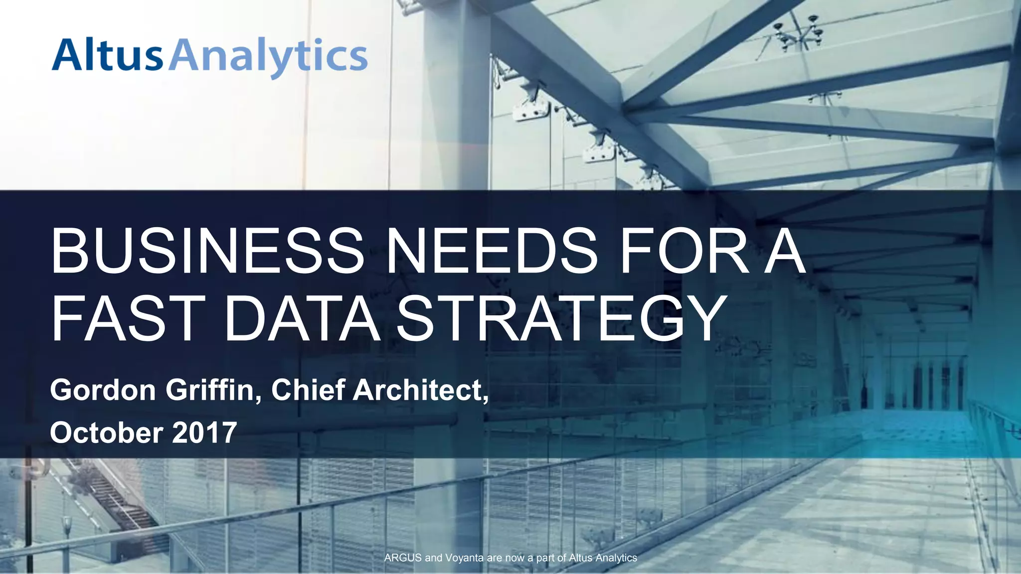ARGUS and Voyanta are now a part of Altus Analytics
BUSINESS NEEDS FOR A
FAST DATA STRATEGY
Gordon Griffin, Chief Architect,
October 2017
 