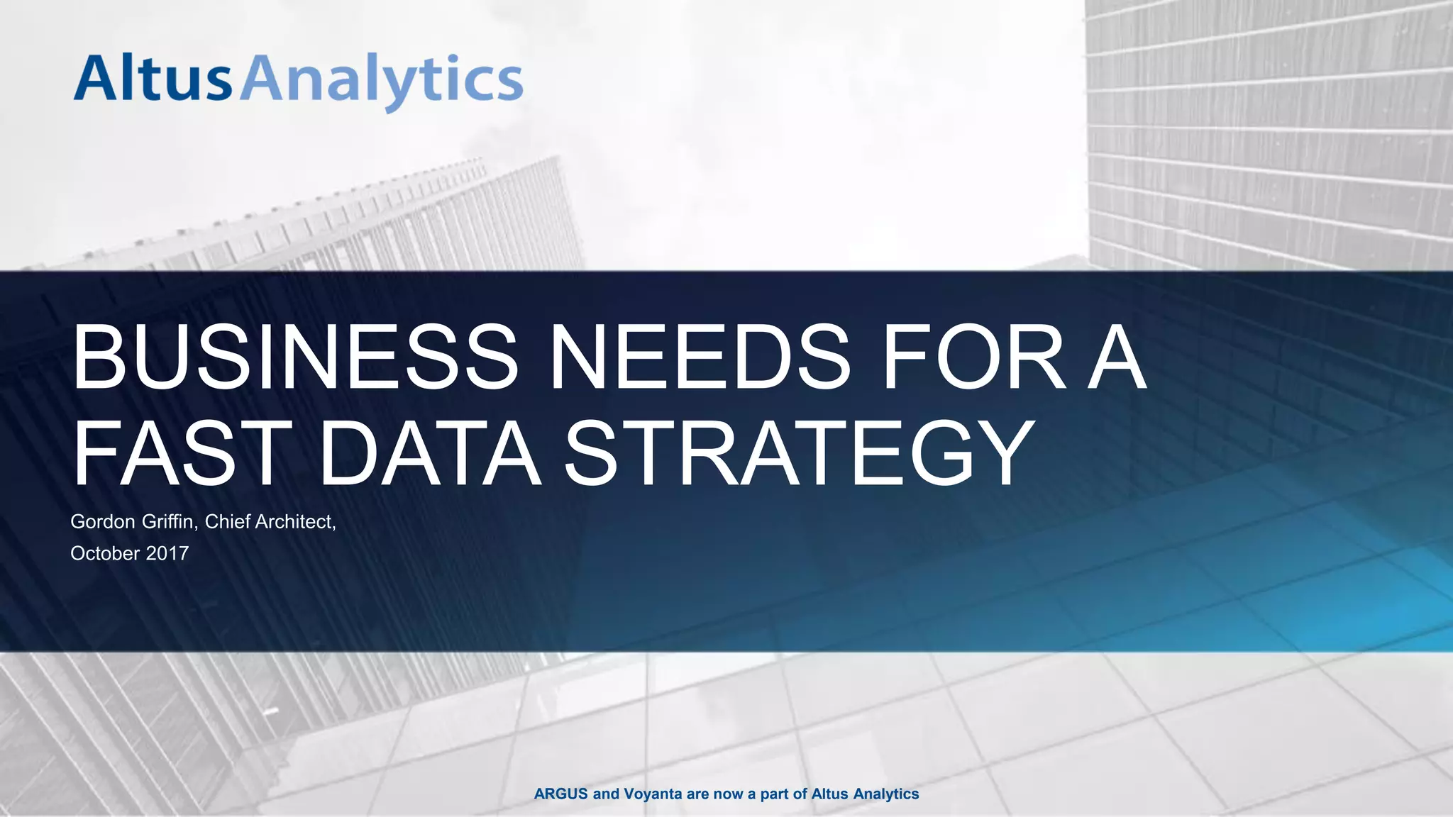 ARGUS and Voyanta are now a part of Altus Analytics
BUSINESS NEEDS FOR A
FAST DATA STRATEGYGordon Griffin, Chief Architect,
October 2017
 