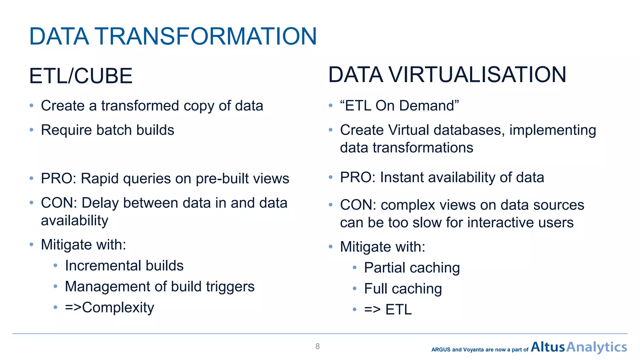 ARGUS and Voyanta are now a part of
DATA TRANSFORMATION
• Create a transformed copy of data
• Require batch builds
• PRO: Rapid queries on pre-built views
• CON: Delay between data in and data
availability
• Mitigate with:
• Incremental builds
• Management of build triggers
• =>Complexity
8
• “ETL On Demand”
• Create Virtual databases, implementing
data transformations
• PRO: Instant availability of data
• CON: complex views on data sources
can be too slow for interactive users
• Mitigate with:
• Partial caching
• Full caching
• => ETL
DATA VIRTUALISATIONETL/CUBE
 