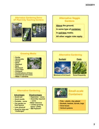 3/23/2011




 Alternative Gardening Demo                         Alternative Veggie
UF Plant City Teaching Gardens
                                                         Gardens
                                                Above the ground;
                                                In
                                                I some type of container;
                                                       t     f    t i
                                                In soil-less media;
                                                   soil-
                                                All other veggie rules apply.




              Growing Media
                                                    Alternative Gardening
    •   Perlite
    •   Vermiculite                                 Sunlight                 Pests
    •   Gravel
    •   Sand
    •   Sawdust
    •   Bark
    •   Rockwool
    •   Coco Fiber
    •   Compost
    •   Combinations of these
    •   Commercial soil mixes                 Minimum of 5-6 hours      Scout frequently
    •   Water + nutrients




          Alternative Gardening                                   Small-
                                                                  Small-scale
    Advantages          Disadvantages                             Containers
• Avoid soil            • Expensive – some
• Good results          • Assembly required
• Portable – some         – some                    •   Pots – plastic, clay, glazed
• Can garden on         • Water intensive           •   Buckets, baskets, barrels, bags
  hard spaces           • Limited growing
                                                    •   Grow boxes
• Less physical           space / yields
                        • $$$ Payback?              •   Vertical systems
• Great for kids and
  “challenged”




                                                                                                 2
 