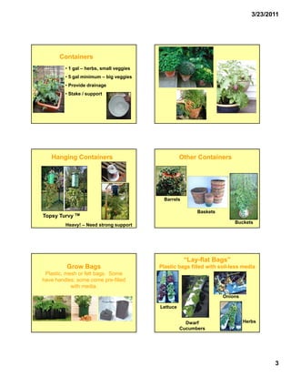 3/23/2011




       Containers
         • 1 gal – herbs, small veggies
         • 5 gal minimum – big veggies
         •P
          Provide drainage
              id d i
         • Stake / support




   Hanging Containers                               Other Containers




                                            Barrels

                                                          Baskets
Topsy Turvy TM
                                                                         Buckets
         Heavy! – Need strong support.




                                                      “Lay-
                                                      “Lay-flat Bags”
          Grow Bags                       Plastic bags filled with soil-less media
                                                                   soil-
 Plastic, mesh or felt bags. Some
have handles; some come pre-filled
                            pre-
            with media.
                                                                    Onions

                                          Lettuce


                                                      Dwarf                  Herbs
                                                    Cucumbers




                                                                                       3
 