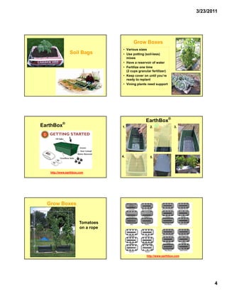 3/23/2011




                                          Grow Boxes
                                    • Various sizes
                Soil Bags           • Use potting (soil-less)
                                      mixes
                                    • Have a reservoir of water
                                    • Fertilize one time
                                      (2 cups granular fertilizer)
                                    • Keep cover on until you’re
                                      ready to replant
                                    • Vining plants need support




           ®
                                                   EarthBox®
EarthBox                           1.                 2.              3.




                                   4.                 5.



   http://www.earthbox.com




  Grow Boxes


                       Tomatoes
                       on a rope




                                                   http://www.earthbox.com




                                                                                    4
 