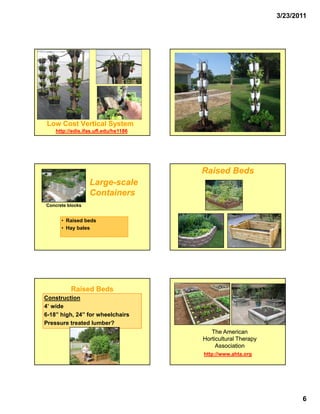 3/23/2011




 Low Cost Vertical System
    http://edis.ifas.ufl.edu/hs1186




                                      Raised Beds
                  Large-
                  Large-scale
                  Containers
Concrete blocks


      • Raised beds
      • Hay bales




          Raised Beds
Construction
4’ wide
6-18” high, 24” for wheelchairs
Pressure treated lumber?
P        t    t dl b ?
                                         The American
                                      Horticultural Therapy
                                           Association
                                      http://www.ahta.org




                                                                     6
 