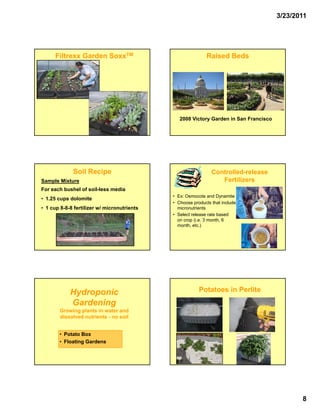 3/23/2011




      Filtrexx Garden SoxxTM                                 Raised Beds




                                                2008 Victory Garden in San Francisco




             Soil Recipe                                       Controlled-
                                                               Controlled-release
Sample Mixture                                                    Fertilizers
For each bushel of soil-less media
                                             • Ex: Osmocote and Dynamite
• 1.25 cups dolomite
                                             • Choose products that include
• 1 cup 8 8 8 fertilizer w/ micronutrients
        8-8-8                                  micronutrients
                                                i      ti t
                                             • Select release rate based
                                               on crop (i.e. 3 month, 6
                                               month, etc.)




            Hydroponic                                   Potatoes in Perlite
            Gardening
        Growing plants in water and
        dissolved nutrients - no soil


       • Potato Box
       • Floating Gardens




                                                                                              8
 