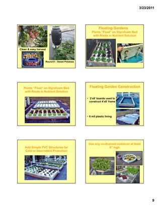3/23/2011




                                                         Floating Gardens
                                                   Plants “Float” on Styrofoam Bed
                                                    with Roots in Nutrient Solution



Clean & easy harvest



                   Round II – Sweet Potatoes




   Plants “Float” on Styrofoam Bed               Floating Garden Construction
    with Roots in Nutrient Solution

                                               • 2’x8’ boards used to
                                                 construct 4’x8’ frame




                                               • 6 mil plastic lining




                                                Use any un-drained container at least
                                                        un-
   Add Simple PVC Structures for                              6” high
   Cold or Deer/rabbit Protection




                                                                                             9
 