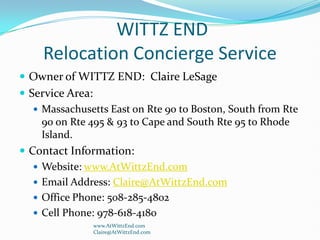  WITTZ ENDRelocation Concierge Service                  Owner of WITTZ END:  Claire LeSage Service Area:   Massachusetts East on Rte 90 to Boston, South from Rte 90 on Rte 495 & 93 to Cape and South Rte 95 to Rhode Island. Contact Information: Website: www.AtWittzEnd.com Email Address: Claire@AtWittzEnd.com Office Phone: 508-285-4802 Cell Phone: 978-618-4180 www.AtWittzEnd.com                               Claire@AtWittzEnd.com 
