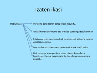 Izaten 
ikasi 
Hezkuntzak 
Pertsona 
bakoitzaren 
garapenean 
lagundu. 
Pentsamendu 
autonomo 
eta 
kri=koa 
izateko 
gaitasuna 
eman 
Iritzia 
osatzeko, 
sen=menduak 
izateko 
eta 
irudimena 
izateko 
Askatasuna 
eman 
Mota 
askotako 
talentu 
eta 
pertsonalitateak 
eraiki 
behar 
Bizitzaren 
garapen 
guz=a 
prozesu 
dialek=koan 
datza, 
bakoitzaren 
burua 
ezagutu 
eta 
besteekika 
garremanetara 
Zabaldu. 
