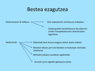 Bestea 
ezagutzea 
Hezkuntzaren 
bi 
helburu 
Giza 
espeziearen 
aniztasuna 
irakastea. 
Gizaki 
guz=en 
berdintasuna 
eta 
elkarren 
arteko 
menpekotasunez 
ohartarazten 
laguntzea. 
Hezkuntzak 
Bakoitzak 
bere 
burua 
ezagutu 
behar 
duela 
irakatsi. 
Besteen 
lekuan 
jarri 
eta 
besteen 
erreakzioak 
ulertzeko 
ahalmena. 
Bizitzako 
jokaera 
sozialean 
egokitzeko 
Arazoei 
aurre 
egiteko 
gaitasuna 
izatea 
 