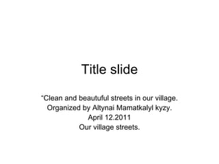 Title slide “ Clean and beautuful streets in our village. Organized by Altynai Mamatkalyl kyzy. April 12.2011 Our village streets. 