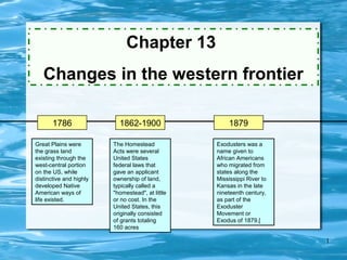 Chapter 13
   Changes in the western frontier

       1786                1862-1900                  1879

Great Plains were        The Homestead            Exodusters was a
the grass land           Acts were several        name given to
existing through the     United States            African Americans
west-central portion     federal laws that        who migrated from
on the US, while         gave an applicant        states along the
distinctive and highly   ownership of land,       Mississippi River to
developed Native         typically called a       Kansas in the late
American ways of         "homestead", at little   nineteenth century,
life existed.            or no cost. In the       as part of the
                         United States, this      Exoduster
                         originally consisted     Movement or
                         of grants totaling       Exodus of 1879.[
                         160 acres

                                                                         1
 